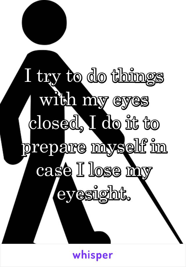 I try to do things with my eyes closed, I do it to prepare myself in case I lose my eyesight.