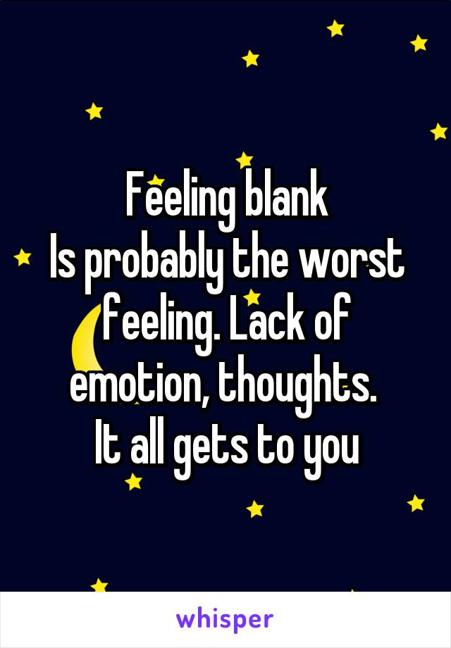 Feeling blank
Is probably the worst feeling. Lack of emotion, thoughts. 
It all gets to you