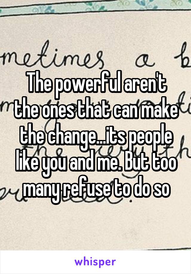 The powerful aren't the ones that can make the change...its people like you and me. But too many refuse to do so