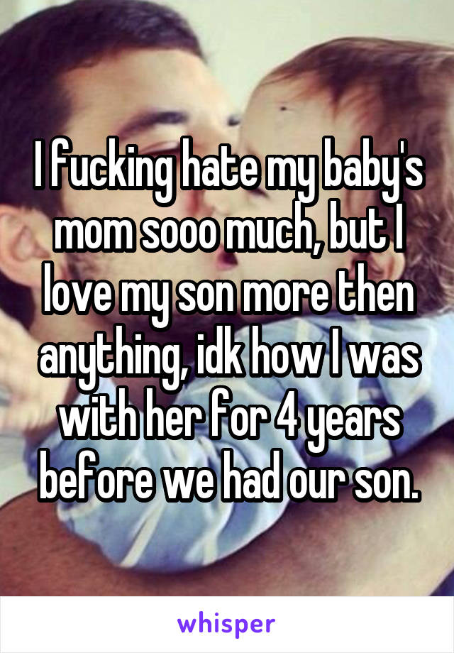 I fucking hate my baby's mom sooo much, but I love my son more then anything, idk how I was with her for 4 years before we had our son.