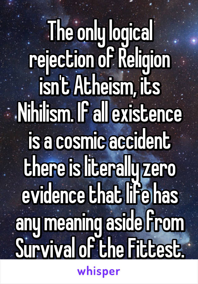 The only logical rejection of Religion isn't Atheism, its Nihilism. If all existence is a cosmic accident there is literally zero evidence that life has any meaning aside from Survival of the Fittest.