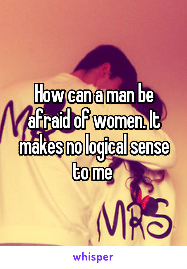 How can a man be afraid of women. It makes no logical sense to me 