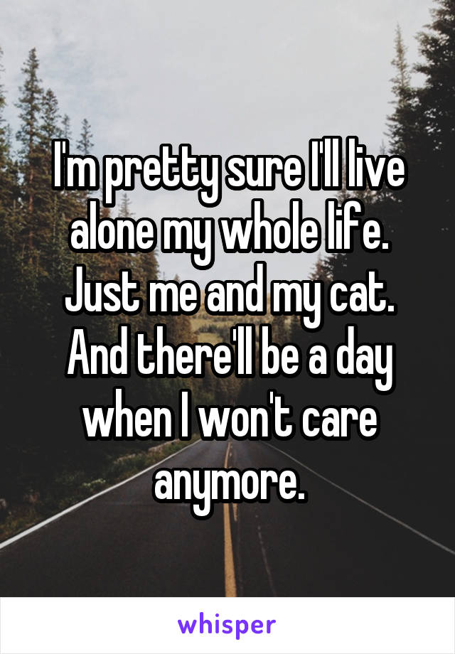 I'm pretty sure I'll live alone my whole life. Just me and my cat. And there'll be a day when I won't care anymore.