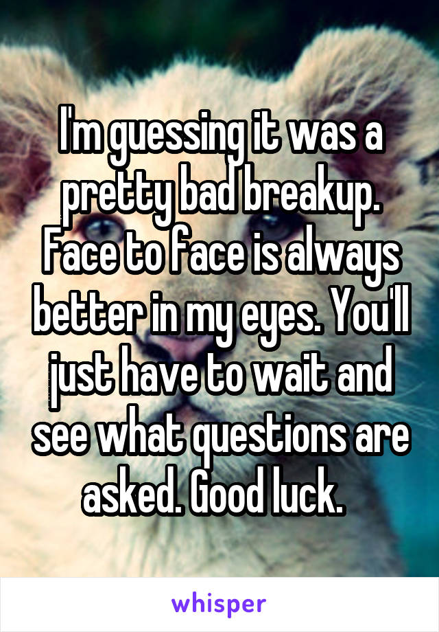 I'm guessing it was a pretty bad breakup. Face to face is always better in my eyes. You'll just have to wait and see what questions are asked. Good luck.  