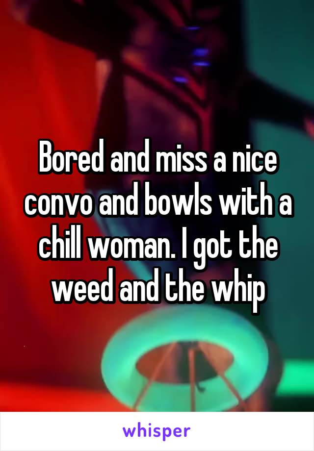 Bored and miss a nice convo and bowls with a chill woman. I got the weed and the whip