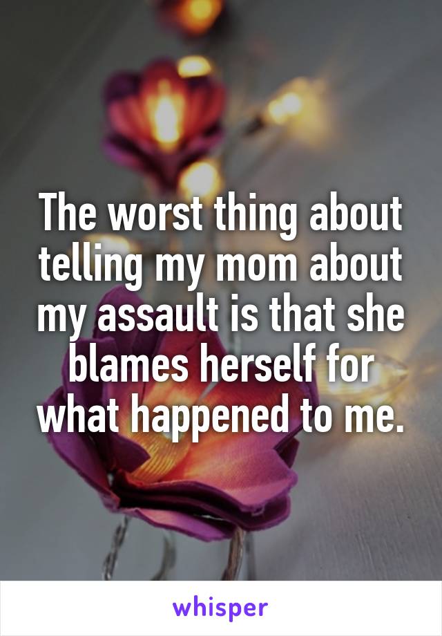 The worst thing about telling my mom about my assault is that she blames herself for what happened to me.