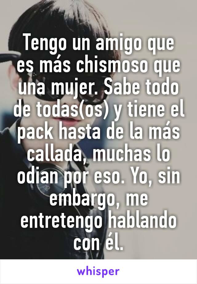 Tengo un amigo que es más chismoso que una mujer. Sabe todo de todas(os) y tiene el pack hasta de la más callada, muchas lo odian por eso. Yo, sin embargo, me entretengo hablando con él.