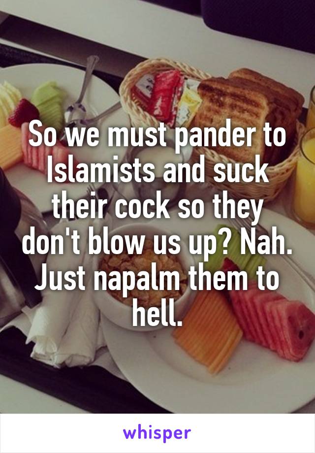 So we must pander to Islamists and suck their cock so they don't blow us up? Nah. Just napalm them to hell.