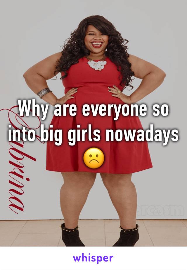 Why are everyone so into big girls nowadays☹️