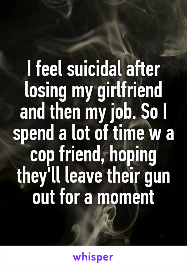 I feel suicidal after losing my girlfriend and then my job. So I spend a lot of time w a cop friend, hoping they'll leave their gun out for a moment