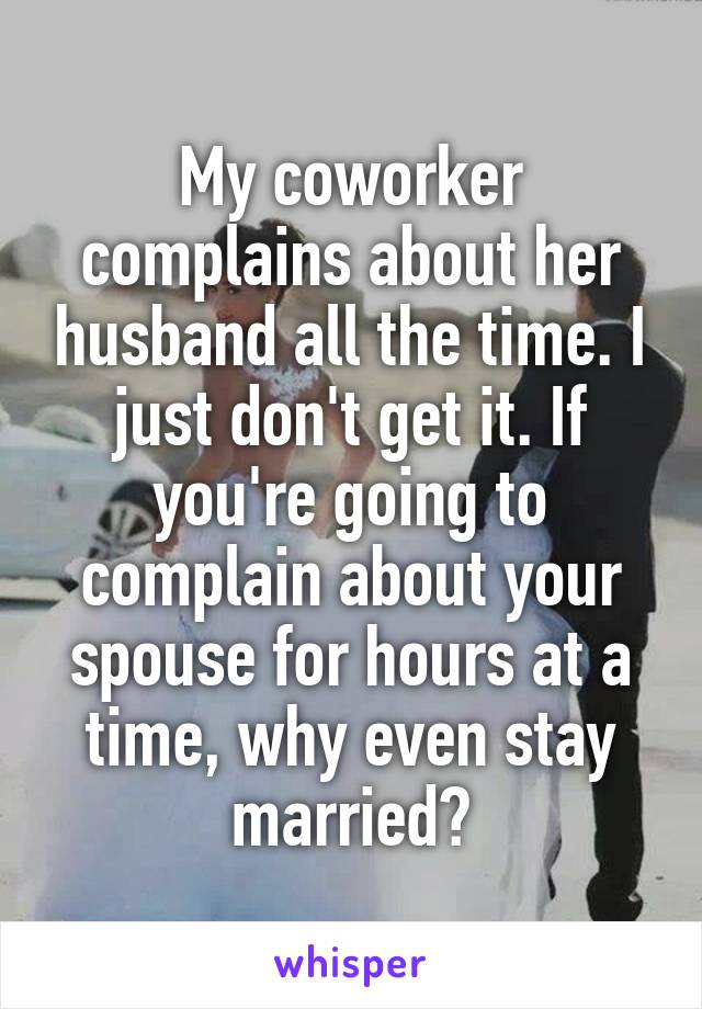 My coworker complains about her husband all the time. I just don't get it. If you're going to complain about your spouse for hours at a time, why even stay married?