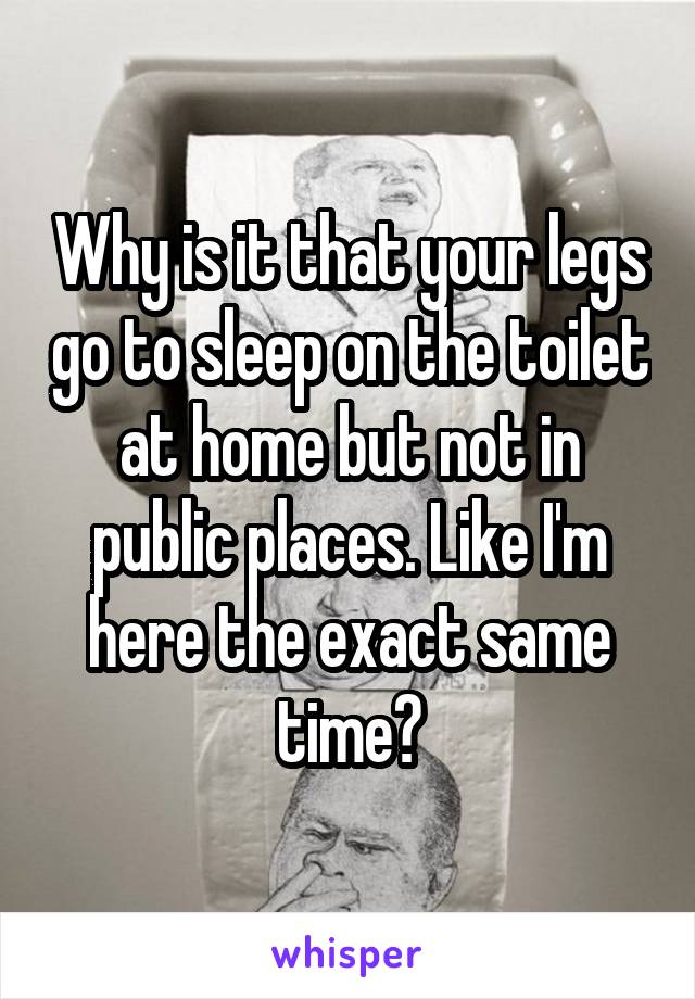 Why is it that your legs go to sleep on the toilet at home but not in public places. Like I'm here the exact same time?