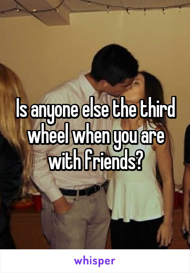 Is anyone else the third wheel when you are with friends?