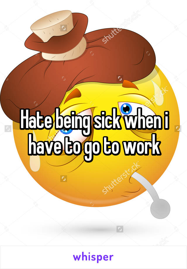 Hate being sick when i have to go to work