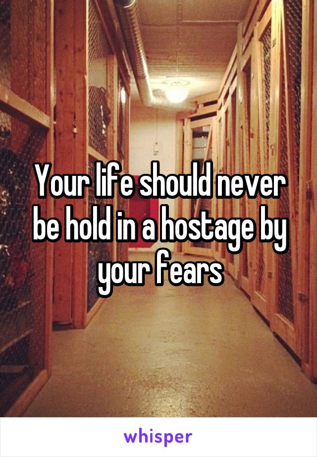 Your life should never be hold in a hostage by your fears