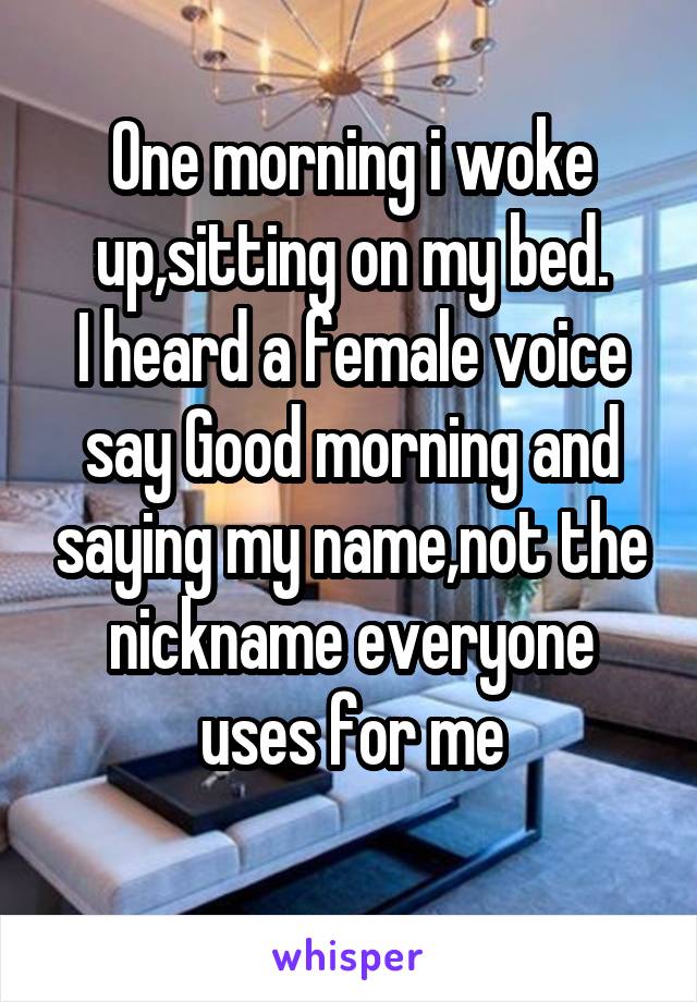 One morning i woke up,sitting on my bed.
I heard a female voice say Good morning and saying my name,not the nickname everyone uses for me
