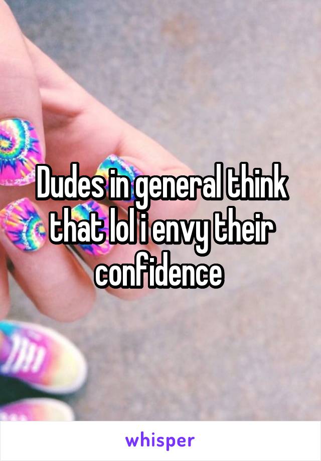 Dudes in general think that lol i envy their confidence 