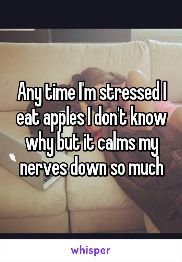 Any time I'm stressed I eat apples I don't know why but it calms my nerves down so much