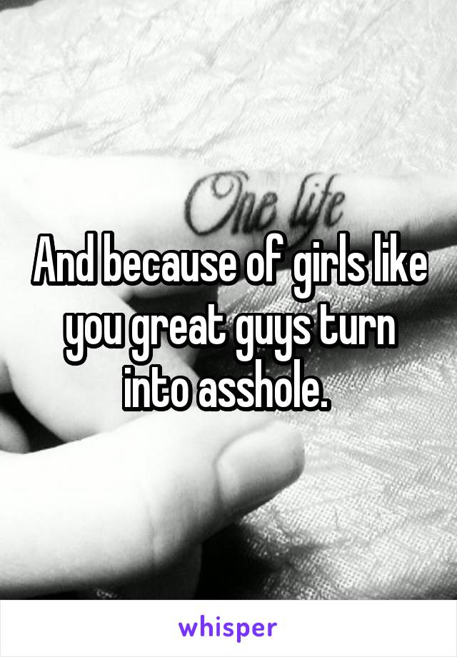 And because of girls like you great guys turn into asshole. 