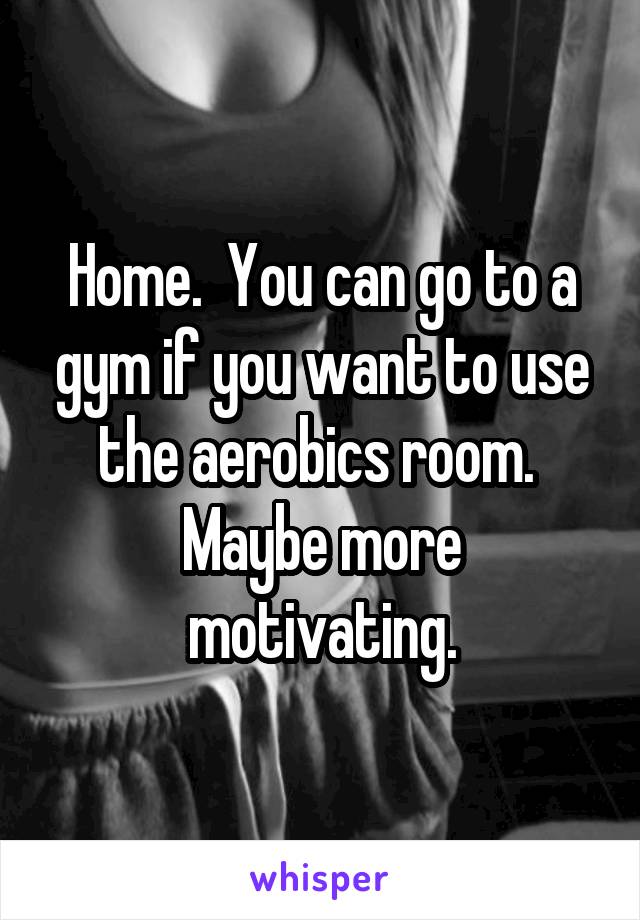 Home.  You can go to a gym if you want to use the aerobics room.  Maybe more motivating.