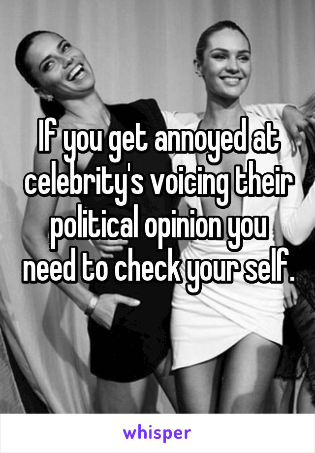 If you get annoyed at celebrity's voicing their political opinion you need to check your self. 