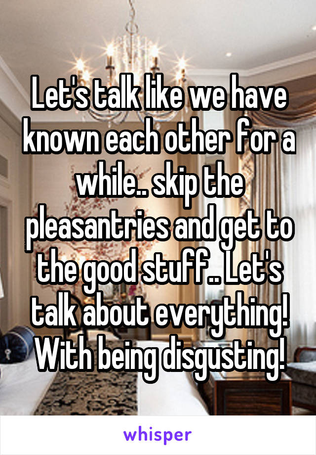 Let's talk like we have known each other for a while.. skip the pleasantries and get to the good stuff.. Let's talk about everything! With being disgusting!