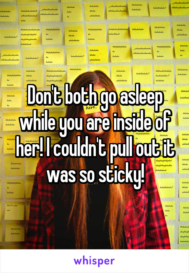 Don't both go asleep while you are inside of her! I couldn't pull out it was so sticky!