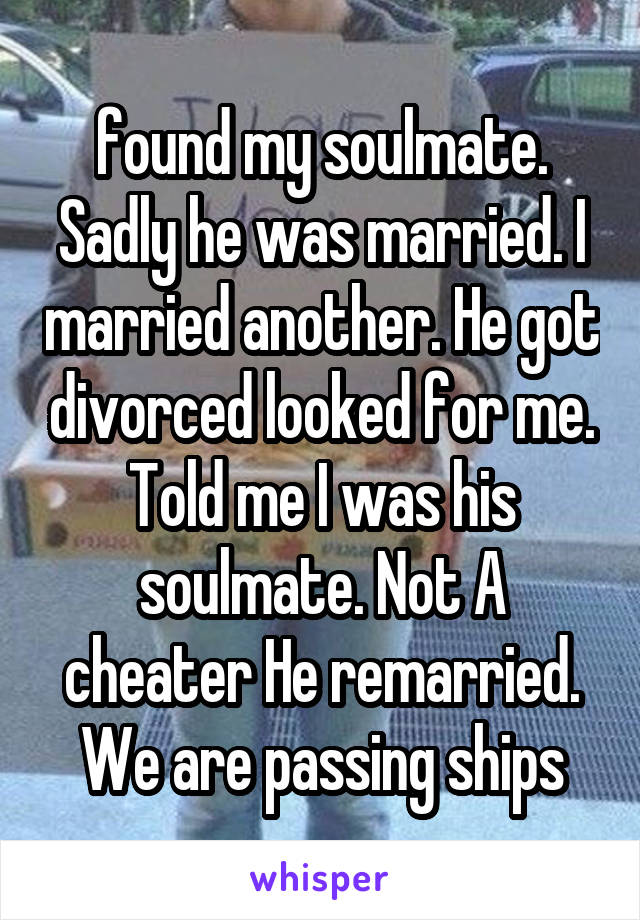 found my soulmate. Sadly he was married. I married another. He got divorced looked for me. Told me I was his soulmate. Not A cheater He remarried. We are passing ships