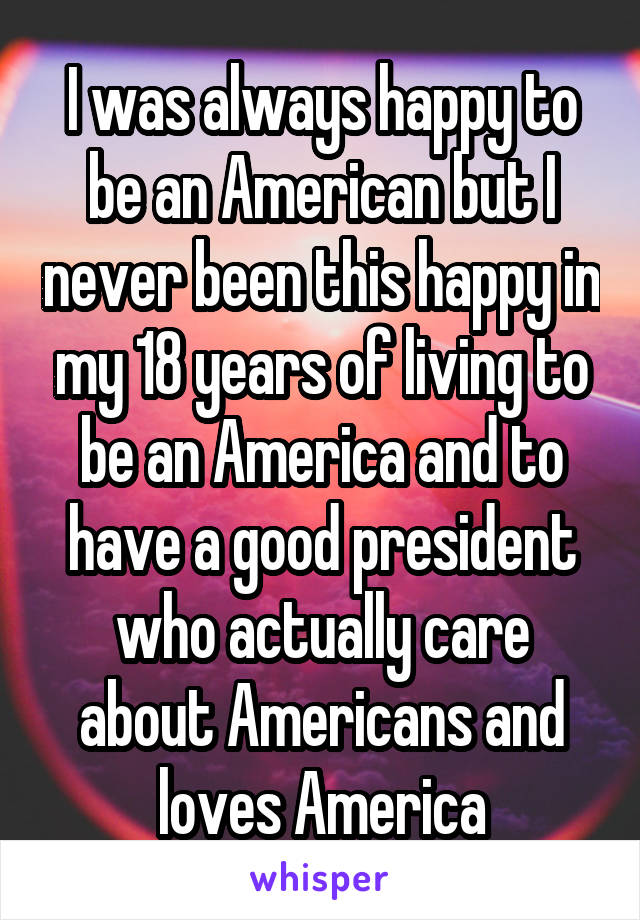 I was always happy to be an American but I never been this happy in my 18 years of living to be an America and to have a good president who actually care about Americans and loves America