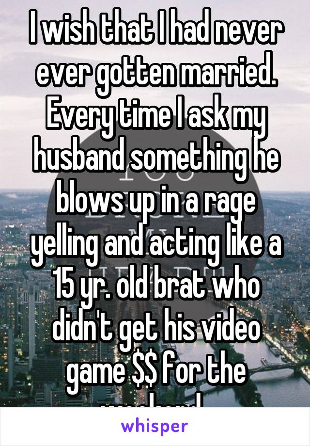 I wish that I had never ever gotten married. Every time I ask my husband something he blows up in a rage yelling and acting like a 15 yr. old brat who didn't get his video game $$ for the weekend. 