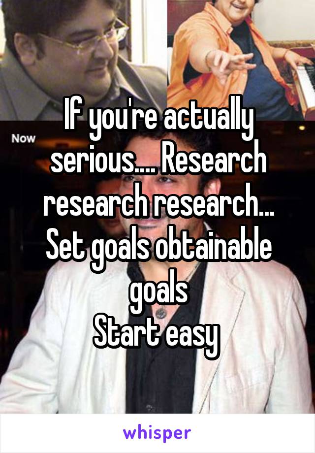 If you're actually serious.... Research research research... Set goals obtainable goals
Start easy 