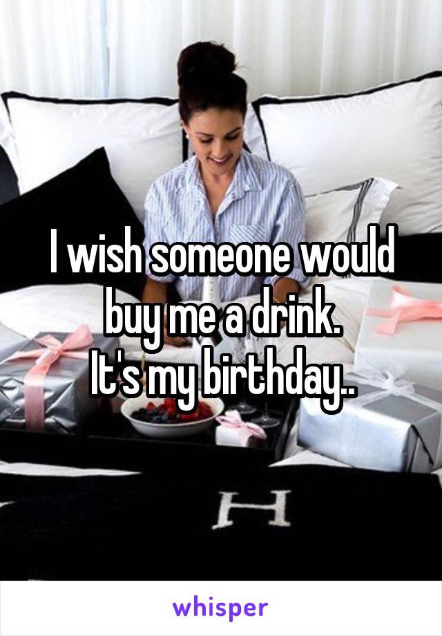 I wish someone would buy me a drink.
It's my birthday..