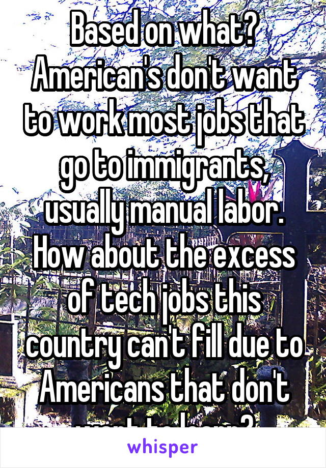 Based on what? American's don't want to work most jobs that go to immigrants, usually manual labor. How about the excess of tech jobs this country can't fill due to Americans that don't want to learn?