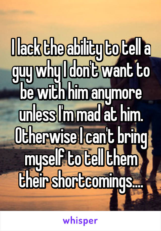 I lack the ability to tell a guy why I don't want to be with him anymore unless I'm mad at him. Otherwise I can't bring myself to tell them their shortcomings....