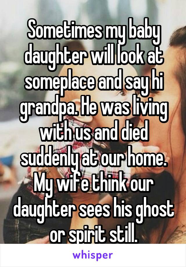 Sometimes my baby daughter will look at someplace and say hi grandpa. He was living with us and died suddenly at our home. My wife think our daughter sees his ghost or spirit still.