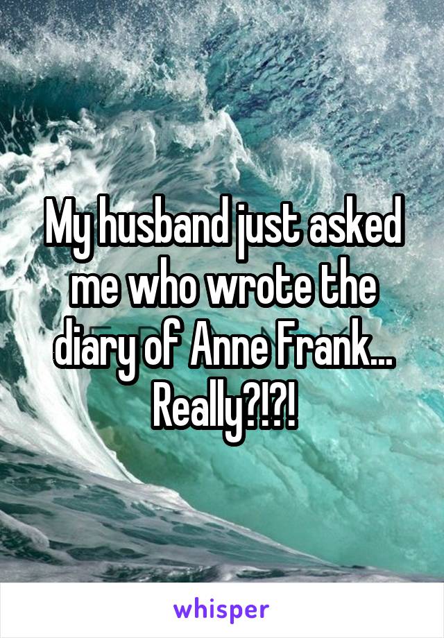 My husband just asked me who wrote the diary of Anne Frank...
Really?!?!