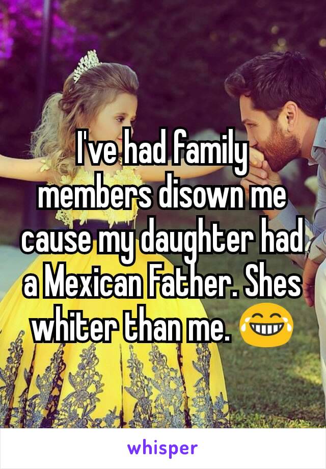 I've had family members disown me cause my daughter had a Mexican Father. Shes whiter than me. 😂