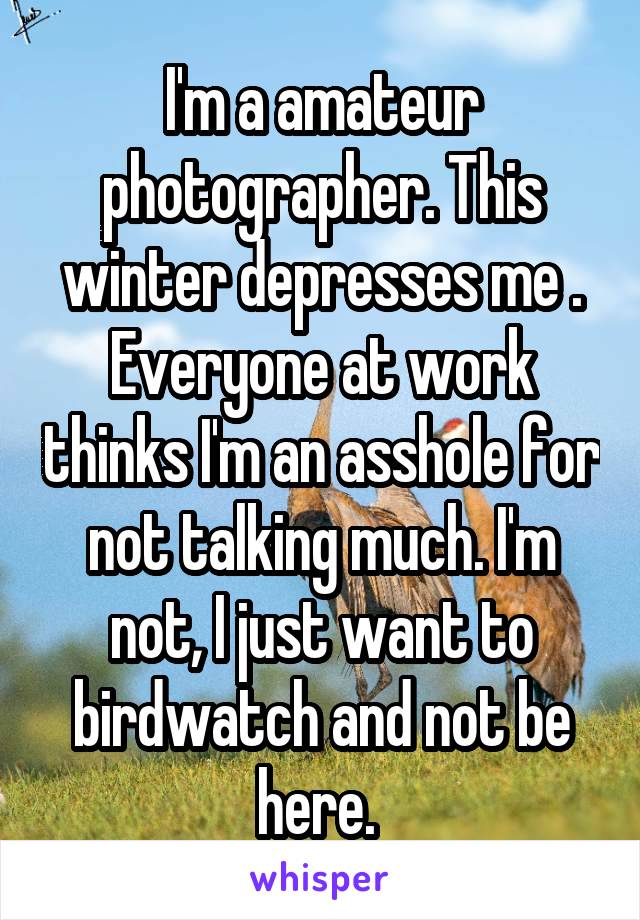 I'm a amateur photographer. This winter depresses me . Everyone at work thinks I'm an asshole for not talking much. I'm not, I just want to birdwatch and not be here. 