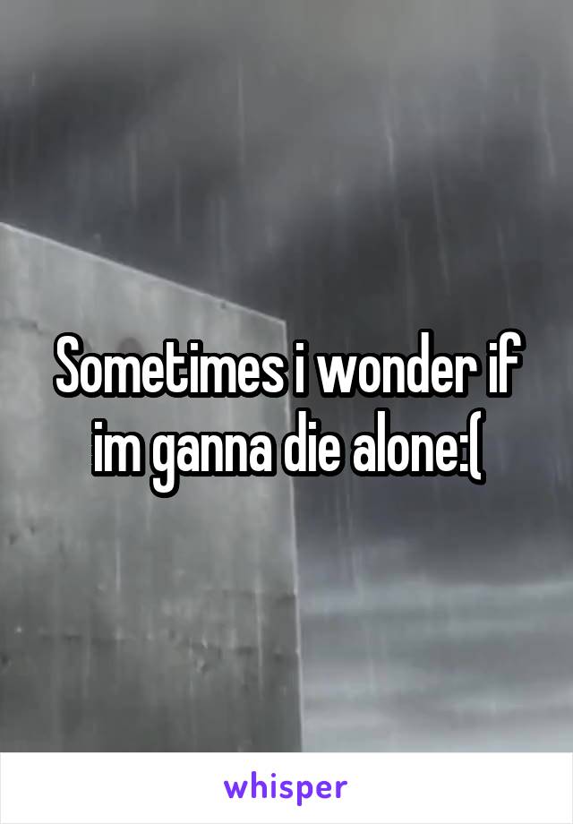 Sometimes i wonder if im ganna die alone:(