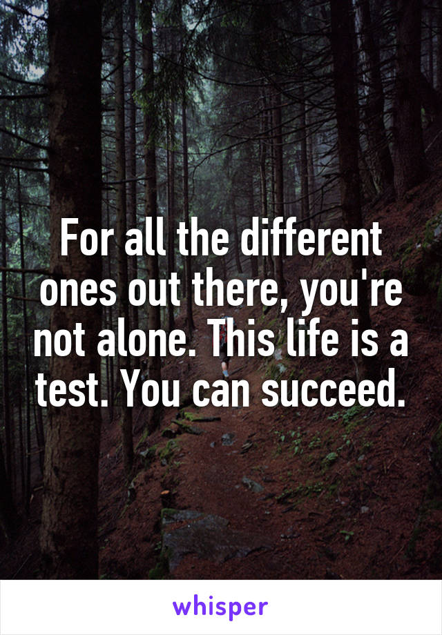 For all the different ones out there, you're not alone. This life is a test. You can succeed.