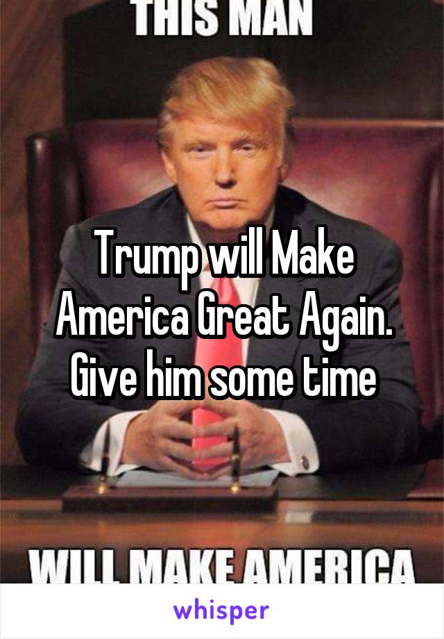 Trump will Make America Great Again.
Give him some time