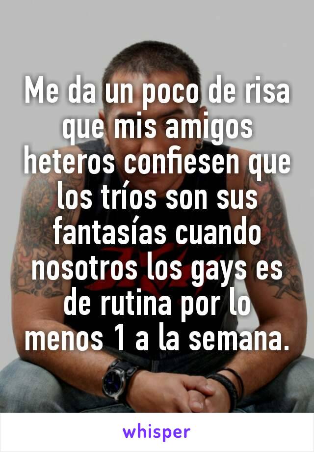 Me da un poco de risa que mis amigos heteros confiesen que los tríos son sus fantasías cuando nosotros los gays es de rutina por lo menos 1 a la semana.