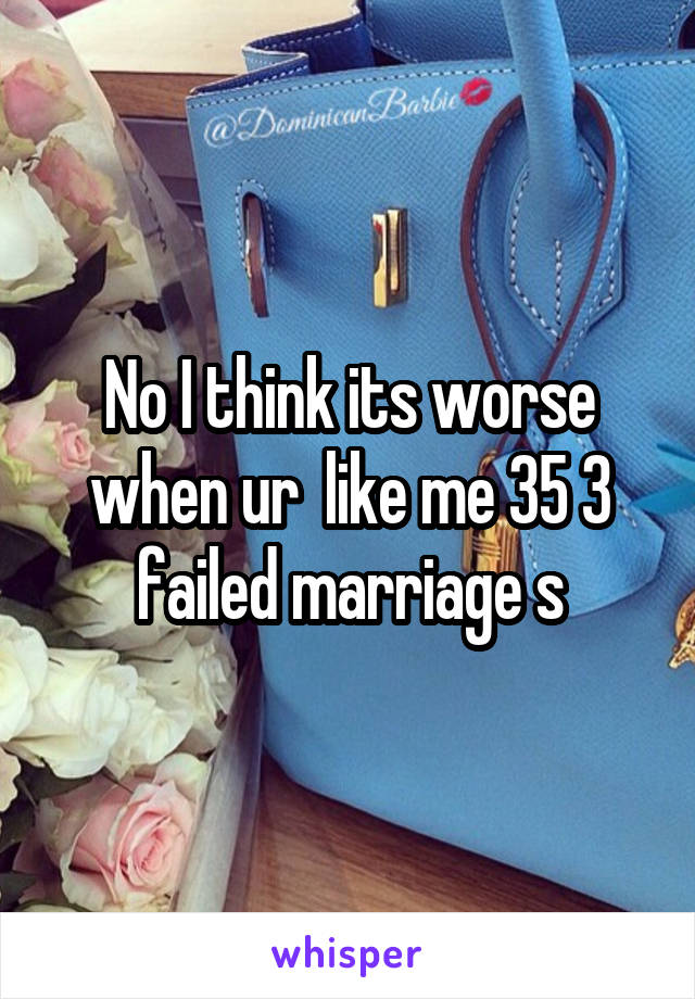 No I think its worse when ur  like me 35 3 failed marriage s