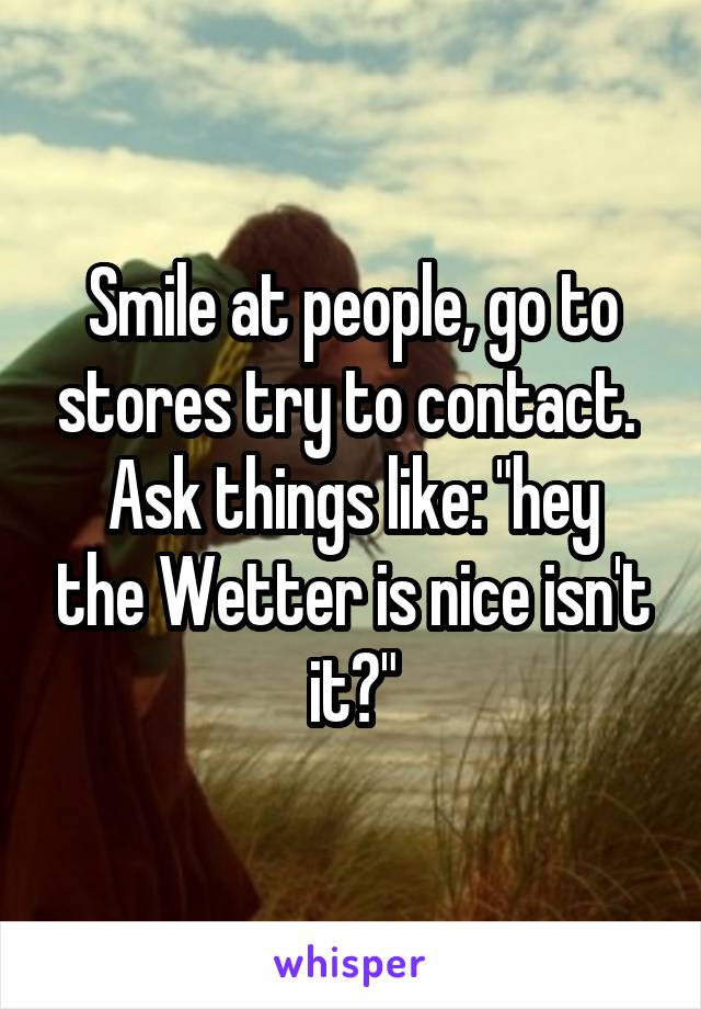 Smile at people, go to stores try to contact. 
Ask things like: "hey the Wetter is nice isn't it?"