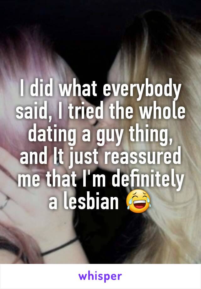 I did what everybody said, I tried the whole dating a guy thing, and It just reassured me that I'm definitely a lesbian 😂