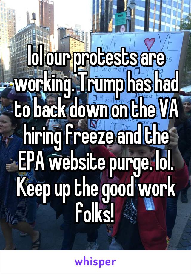 lol our protests are working. Trump has had to back down on the VA hiring freeze and the EPA website purge. lol. Keep up the good work folks! 