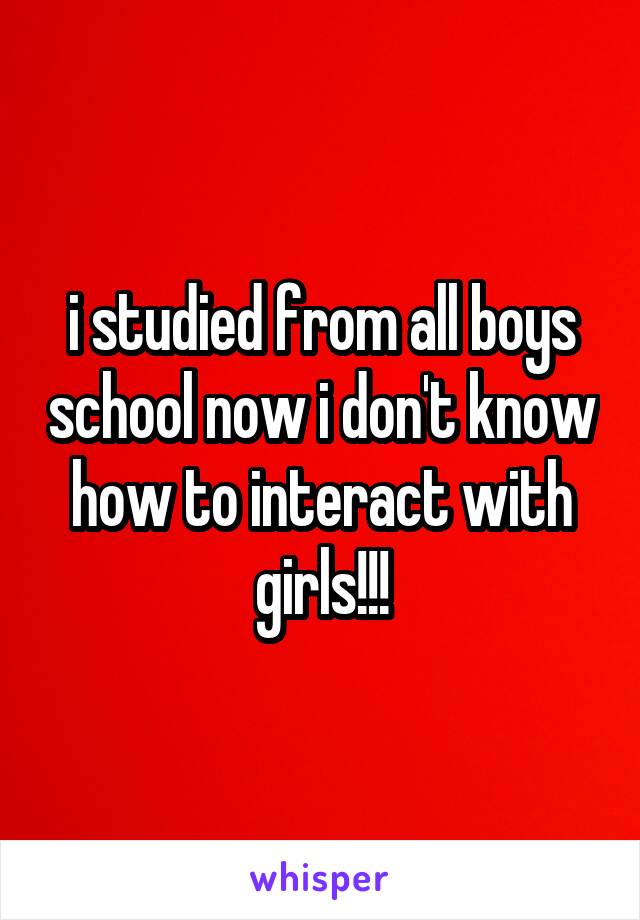 i studied from all boys school now i don't know how to interact with girls!!!