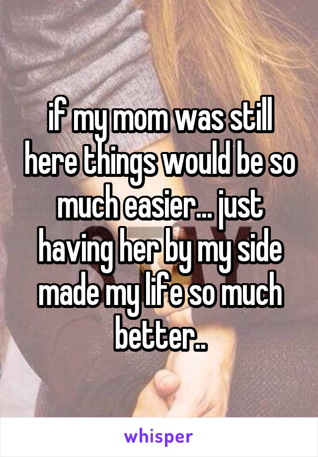 if my mom was still here things would be so much easier... just having her by my side made my life so much better..