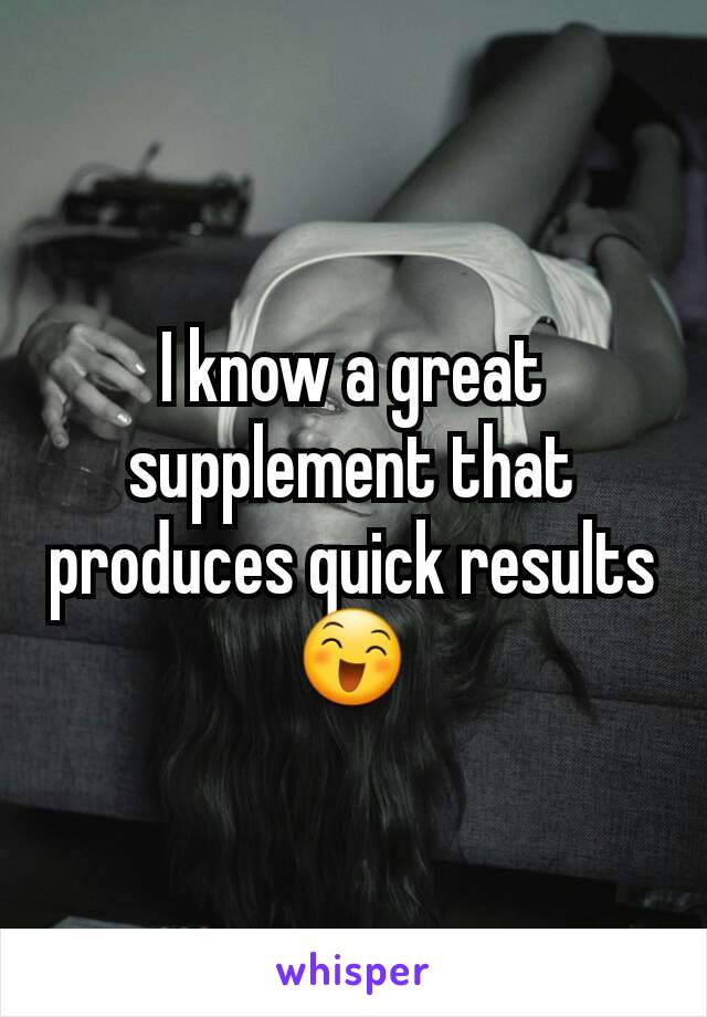 I know a great supplement that produces quick results 😄