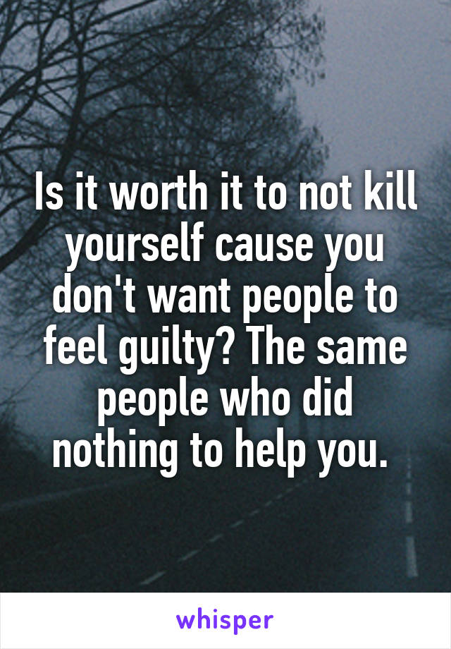 Is it worth it to not kill yourself cause you don't want people to feel guilty? The same people who did nothing to help you. 